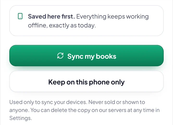 From the question Hisab Time asks before syncing: Saved here first, everything keeps working offline. Sync my books, or Keep on this phone only. Used only to sync your devices. Never sold or shown to anyone. You can delete the copy on our servers at any time in Settings.